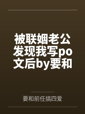 被联姻老公发现我写po文后by要和前任搞四爱结局番外