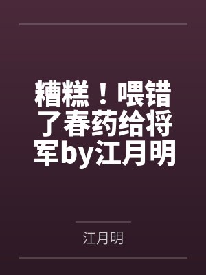 糟糕！喂错了春药给将军by江月明笔趣阁无弹窗