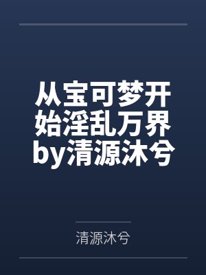 从宝可梦开始淫乱万界by清源沐兮笔趣阁无弹窗