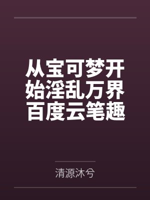 从宝可梦开始淫乱万界百度云笔趣阁