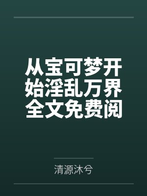 从宝可梦开始淫乱万界全文免费阅读