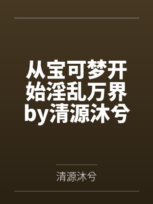 从宝可梦开始淫乱万界by清源沐兮未删减版