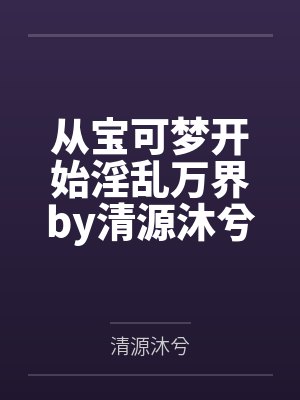 从宝可梦开始淫乱万界by清源沐兮结局番外