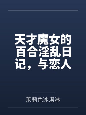 天才魔女的百合淫乱日记，与恋人一起怀上爸爸的孩子by茉莉色冰淇淋