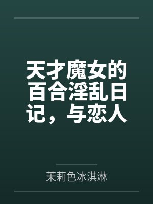 天才魔女的百合淫乱日记，与恋人一起怀上爸爸的孩子笔趣阁无弹窗