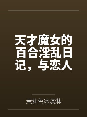 天才魔女的百合淫乱日记，与恋人一起怀上爸爸的孩子by茉莉色冰淇淋笔趣阁无弹窗