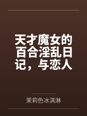 天才魔女的百合淫乱日记，与恋人一起怀上爸爸的孩子全文免费阅读