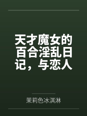 天才魔女的百合淫乱日记，与恋人一起怀上爸爸的孩子by茉莉色冰淇淋未删减版