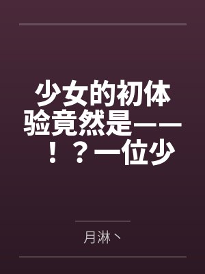 少女的初体验竟然是——！？一位少女的数日调教，两位少女如梦似幻的绝美一天by月淋丶