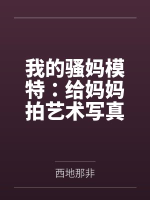 我的骚妈模特：给妈妈拍艺术写真，结果变成我的私人淫模by西地那非