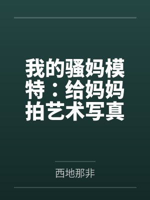我的骚妈模特：给妈妈拍艺术写真，结果变成我的私人淫模笔趣阁无弹窗