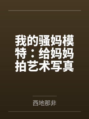 我的骚妈模特：给妈妈拍艺术写真，结果变成我的私人淫模by西地那非笔趣阁无弹窗