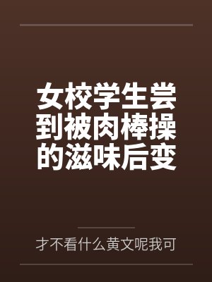 女校学生尝到被肉棒操的滋味后变母狗by才不看什么黄文呢我可是正经人