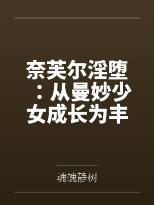 奈芙尔淫堕：从曼妙少女成长为丰腴熟妇的秘闻馆主笔趣阁无弹窗