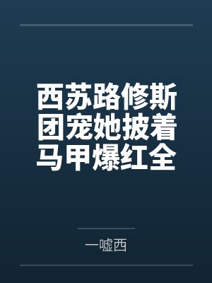 西苏路修斯团宠她披着马甲爆红全星际