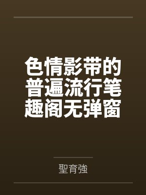 色情影带的普遍流行笔趣阁无弹窗
