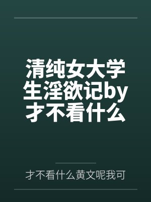 清纯女大学生淫欲记by才不看什么黄文呢我可是正经人