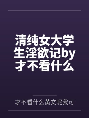 清纯女大学生淫欲记by才不看什么黄文呢我可是正经人笔趣阁无弹窗