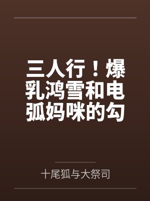三人行！爆乳鸿雪和电弧妈咪的勾引？还有小女友砾也要一并拿下！by十尾狐与大祭司
