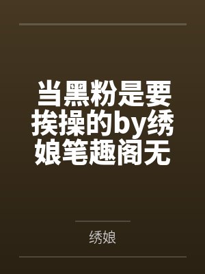 当黑粉是要挨操的by绣娘笔趣阁无弹窗