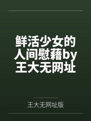鲜活少女的人间慰藉by王大无网址版笔趣阁无弹窗