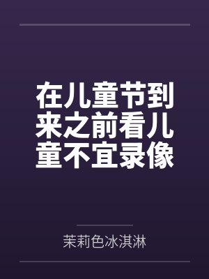 在儿童节到来之前看儿童不宜录像做儿童不宜的事笔趣阁无弹窗