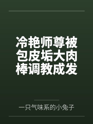 冷艳师尊被包皮垢大肉棒调教成发情肉奴 冷艳师尊被包皮垢大肉棒调教成发情肉奴