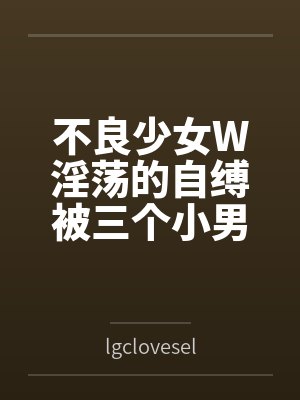 不良少女W淫荡的自缚被三个小男孩发现后惨遭调教变成性奴 不良少女W淫荡的自缚被三个小男孩发现后惨遭调教变成性奴