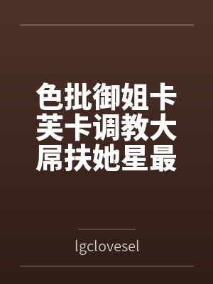 色批御姐卡芙卡调教大屌扶她星最终互相施虐 色批御姐卡芙卡调教大屌扶她星最终互相施虐
