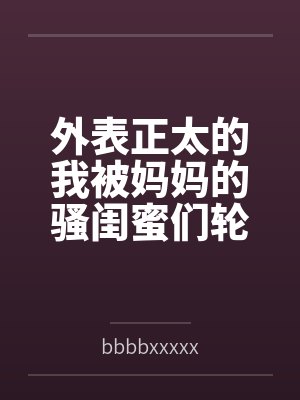 外表正太的我被妈妈的骚闺蜜们轮流榨精 外表正太的我被妈妈的骚闺蜜们轮流榨精