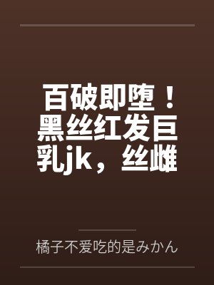百破即堕!黑丝红发巨乳jk,丝雌小鬼,信奉的百合至上主义被我的大鸡巴直接肏烂肏破! 百破即堕!黑丝红发巨乳jk,丝雌小鬼,信奉的百合至上主义被我的大鸡巴直接肏烂肏破!