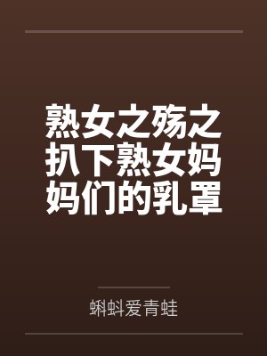 熟女之殇之扒下熟女妈妈们的乳罩 熟女之殇之扒下熟女妈妈们的乳罩