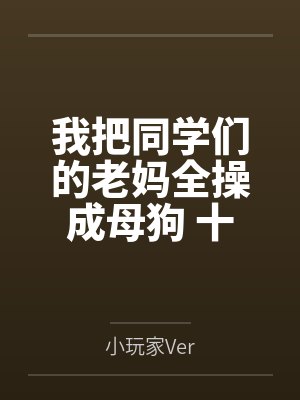 我把同学们的老妈全操成母狗 十四位阿姨的NTL养成日志