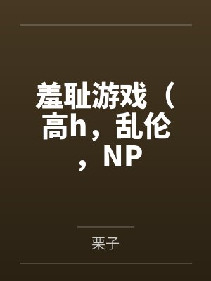 羞耻游戏（高h，乱伦，NP笔趣阁无弹窗