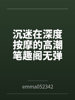 沉迷在深度按摩的高潮笔趣阁无弹窗