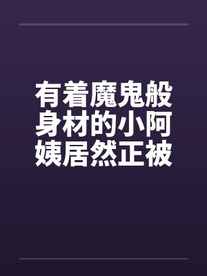 有着魔鬼般身材的小阿姨居然正被我压在下面狂…. 有着魔鬼般身材的小阿姨居然正被我压在下面狂….