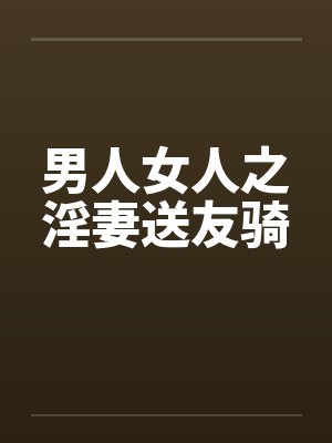 男人女人之淫妻送友骑 男人女人之淫妻送友骑