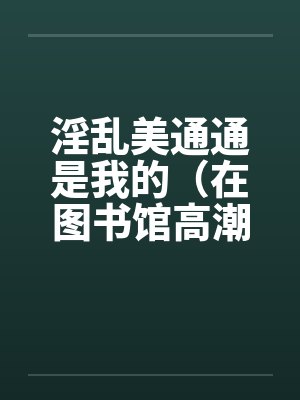 淫乱美通通是我的(在图书馆高潮)(01) 淫乱美通通是我的(在图书馆高潮)(01)
