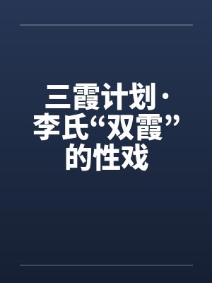 三霞计划·李氏“双霞”的性戏 三霞计划·李氏“双霞”的性戏