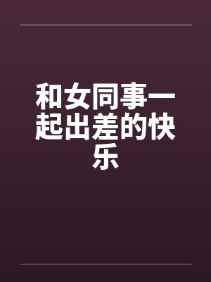 和女同事一起出差的快乐 和女同事一起出差的快乐