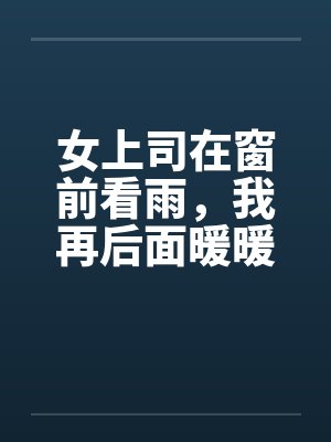 女上司在窗前看雨,我再后面暖暖她身体 女上司在窗前看雨,我再后面暖暖她身体
