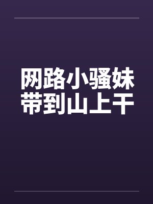 网路小骚妹带到山上干 网路小骚妹带到山上干