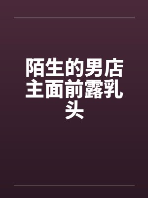 陌生的男店主面前露乳头 陌生的男店主面前露乳头