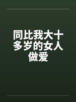 同比我大十多岁的女人做爱 同比我大十多岁的女人做爱
