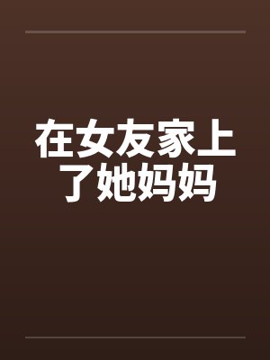 在女友家上了她妈妈 在女友家上了她妈妈