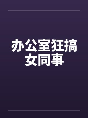 办公室狂搞女同事 办公室狂搞女同事