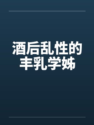 酒后乱性的丰乳学姊 酒后乱性的丰乳学姊