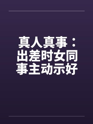 真人真事:出差时女同事主动示好 真人真事:出差时女同事主动示好