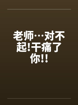 老师…对不起!干痛了你!! 老师…对不起!干痛了你!!