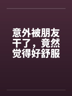 意外被朋友干了,竟然觉得好舒服好棒 意外被朋友干了,竟然觉得好舒服好棒
